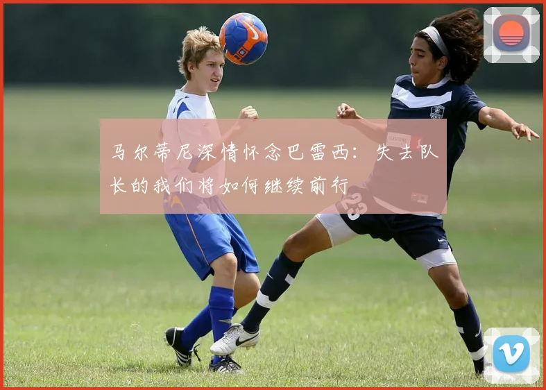 马尔蒂尼深情怀念巴雷西：失去队长的我们将如何继续前行