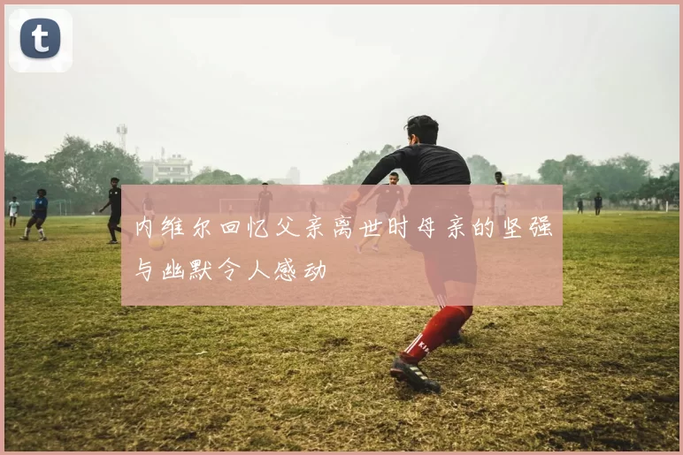 内维尔回忆父亲离世时母亲的坚强与幽默令人感动
