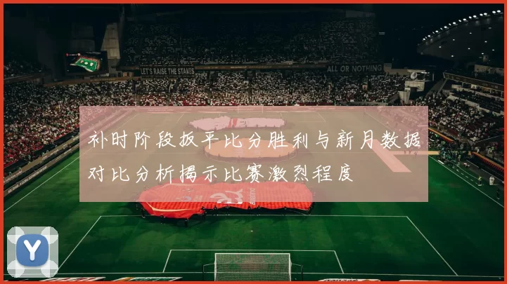 补时阶段扳平比分胜利与新月数据对比分析揭示比赛激烈程度