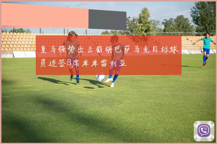 皇马强势出击截胡巴萨马竞目标球员连签B席库库雷利亚