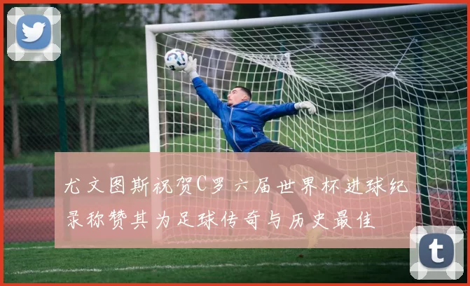 尤文图斯祝贺C罗六届世界杯进球纪录称赞其为足球传奇与历史最佳