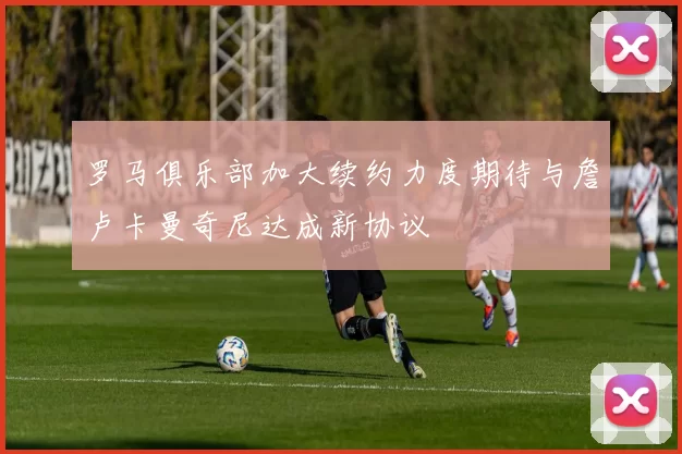 罗马俱乐部加大续约力度期待与詹卢卡曼奇尼达成新协议