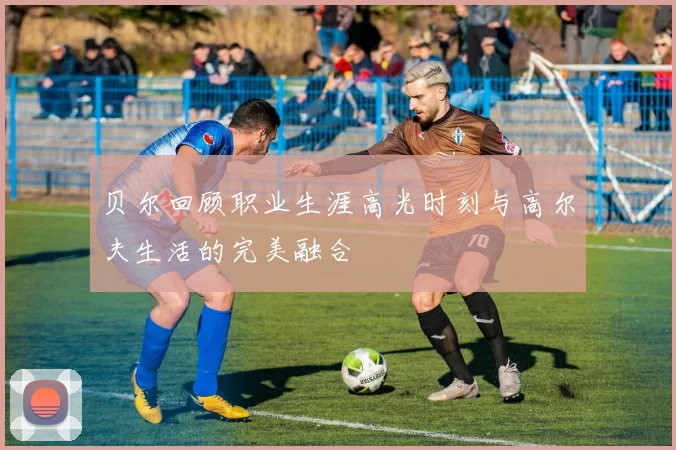 贝尔回顾职业生涯高光时刻与高尔夫生活的完美融合