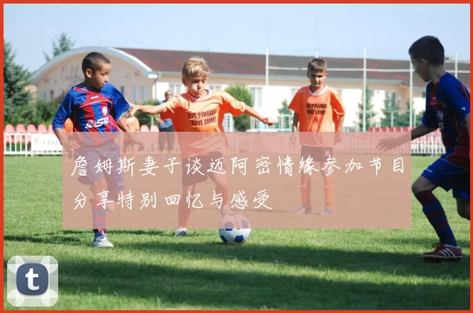 詹姆斯妻子谈迈阿密情缘参加节目分享特别回忆与感受