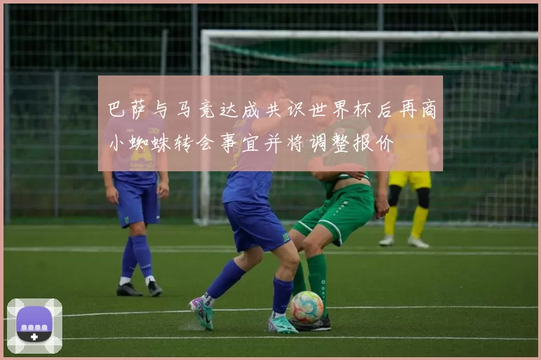巴萨与马竞达成共识世界杯后再商小蜘蛛转会事宜并将调整报价