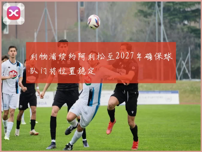 利物浦续约阿利松至2027年确保球队门将位置稳定