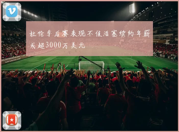 杜伦季后赛表现不佳活塞续约年薪或超3000万美元