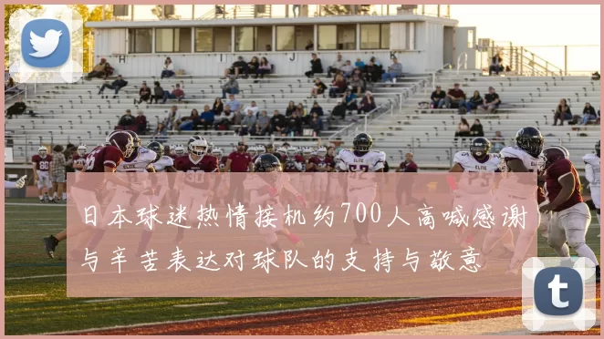 日本球迷热情接机约700人高喊感谢与辛苦表达对球队的支持与敬意