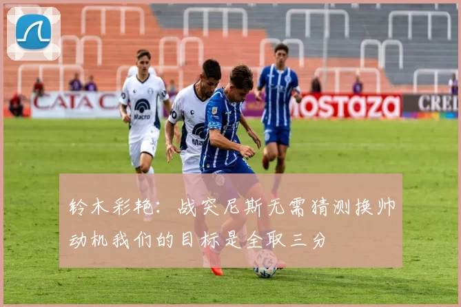 铃木彩艳：战突尼斯无需猜测换帅动机我们的目标是全取三分
