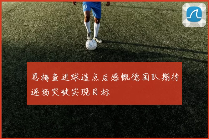 恩梅查进球造点后感慨德国队期待逐场突破实现目标