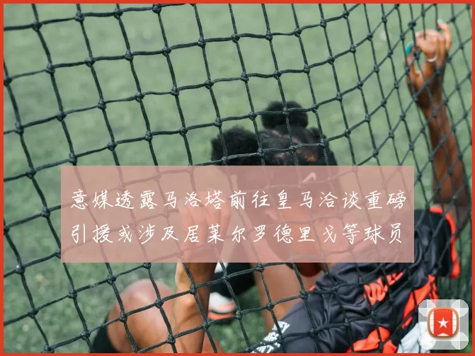 意媒透露马洛塔前往皇马洽谈重磅引援或涉及居莱尔罗德里戈等球员