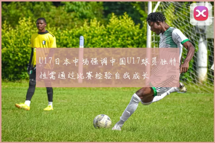 U17日本中场强调中国U17球员独特性需通过比赛检验自我成长