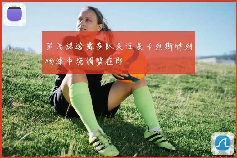 罗马诺透露多队关注麦卡利斯特利物浦中场调整在即