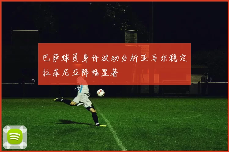 巴萨球员身价波动分析亚马尔稳定拉菲尼亚降幅显著