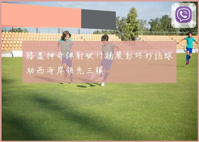 膝盖神奇弹射破门杨展彭巧妙挡球助西海岸领先三镇