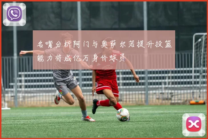 名嘴分析阿门与奥萨尔若提升投篮能力将成亿万身价球员