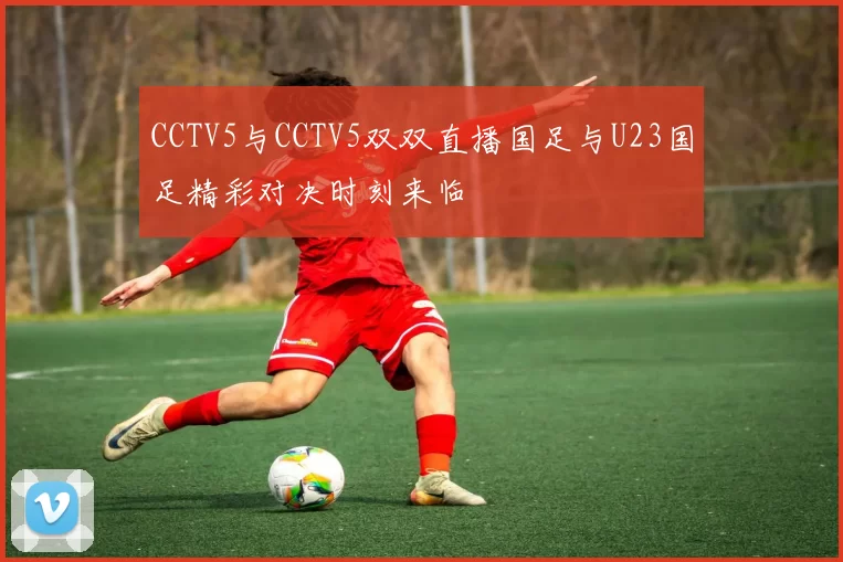 CCTV5与CCTV5双双直播国足与U23国足精彩对决时刻来临