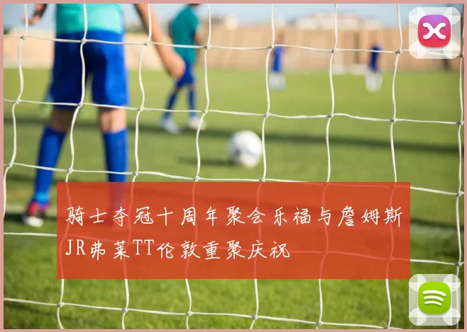 骑士夺冠十周年聚会乐福与詹姆斯JR弗莱TT伦敦重聚庆祝
