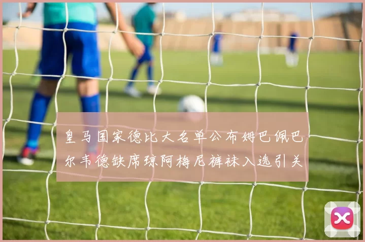 皇马国家德比大名单公布姆巴佩巴尔韦德缺席琼阿梅尼裤袜入选引关注