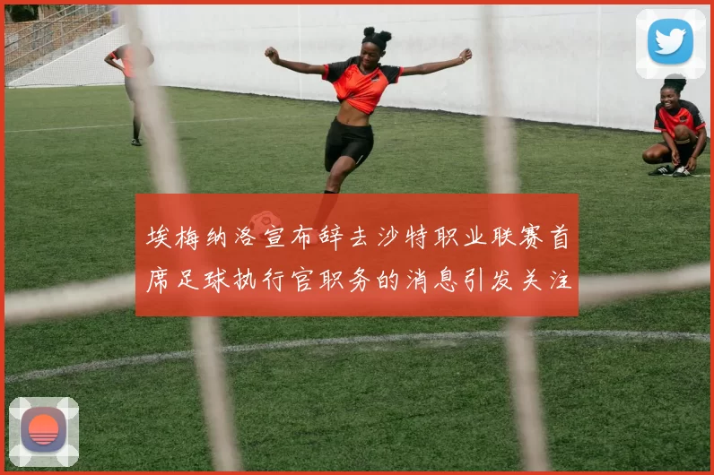 埃梅纳洛宣布辞去沙特职业联赛首席足球执行官职务的消息引发关注