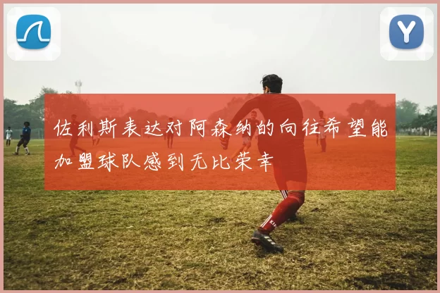 佐利斯表达对阿森纳的向往希望能加盟球队感到无比荣幸