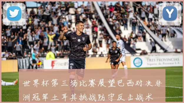世界杯第三场比赛展望巴西对决非洲冠军土耳其挑战防守反击战术