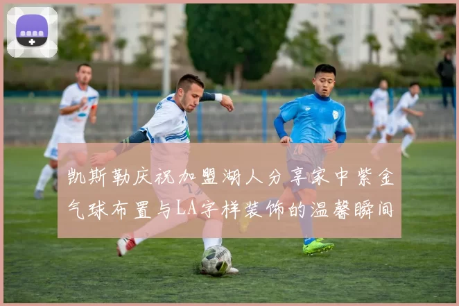 凯斯勒庆祝加盟湖人分享家中紫金气球布置与LA字样装饰的温馨瞬间